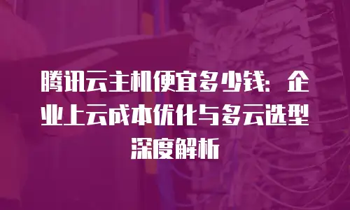 腾讯云主机便宜多少钱：企业上云成本优化与多云选型深度解析
