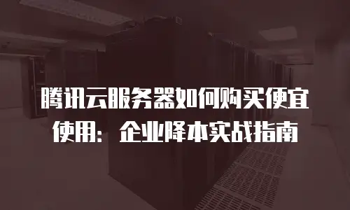 腾讯云服务器如何购买便宜使用：企业降本实战指南