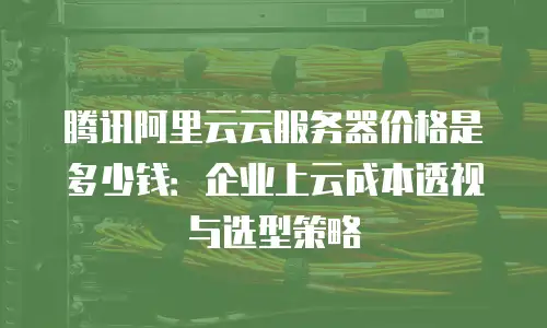 腾讯阿里云云服务器价格是多少钱：企业上云成本透视与选型策略