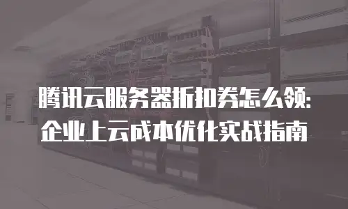 腾讯云服务器折扣券怎么领：企业上云成本优化实战指南