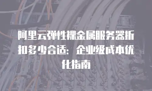 阿里云弹性裸金属服务器折扣多少合适：企业级成本优化指南