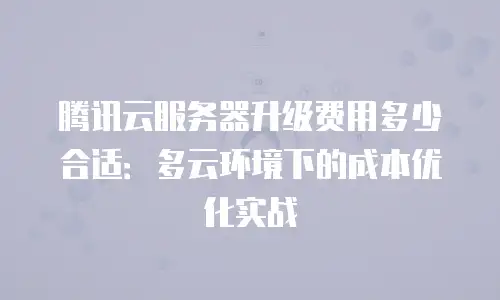 腾讯云服务器升级费用多少合适：多云环境下的成本优化实战