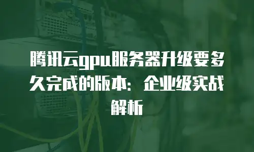 腾讯云gpu服务器升级要多久完成的版本：企业级实战解析