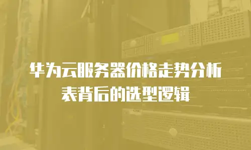 华为云服务器价格走势分析表背后的选型逻辑