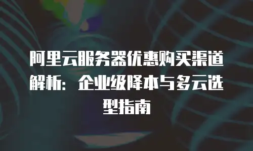 阿里云服务器优惠购买渠道解析：企业级降本与多云选型指南
