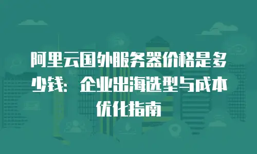 阿里云国外服务器价格是多少钱：企业出海选型与成本优化指南