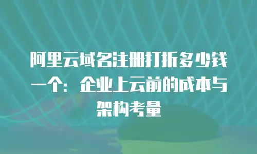 阿里云域名注册打折多少钱一个：企业上云前的成本与架构考量