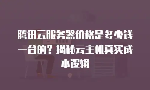 腾讯云服务器价格是多少钱一台的？揭秘云主机真实成本逻辑