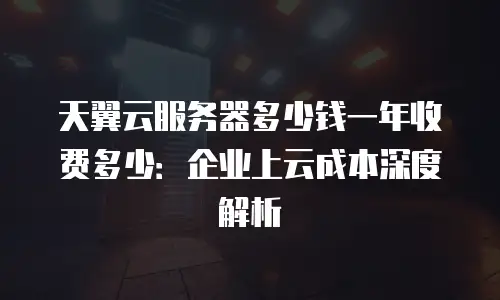 天翼云服务器多少钱一年收费多少：企业上云成本深度解析