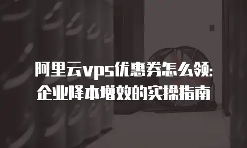阿里云vps优惠券怎么领：企业降本增效的实操指南