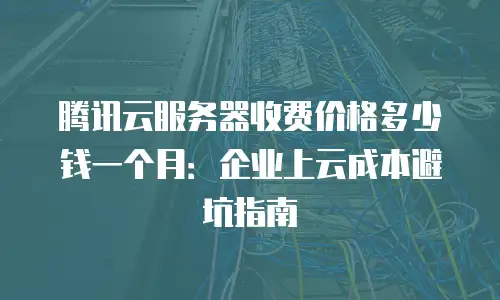 腾讯云服务器收费价格多少钱一个月：企业上云成本避坑指南