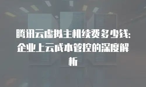 腾讯云虚拟主机续费多少钱：企业上云成本管控的深度解析