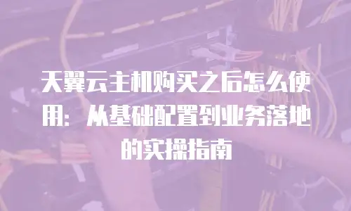 天翼云主机购买之后怎么使用：从基础配置到业务落地的实操指南