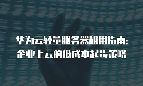 华为云轻量服务器租用指南：企业上云的低成本起步策略