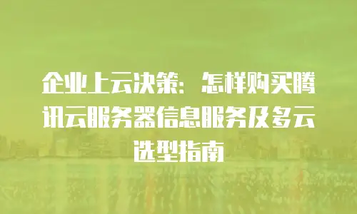 企业上云决策：怎样购买腾讯云服务器信息服务及多云选型指南