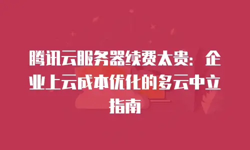 腾讯云服务器续费太贵：企业上云成本优化的多云中立指南