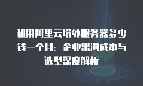 租用阿里云境外服务器多少钱一个月：企业出海成本与选型深度解析