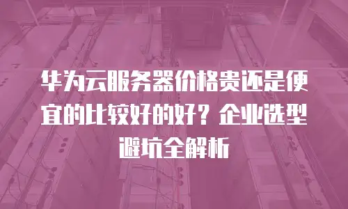 华为云服务器价格贵还是便宜的比较好的好？企业选型避坑全解析