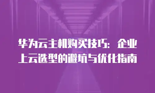 华为云主机购买技巧：企业上云选型的避坑与优化指南