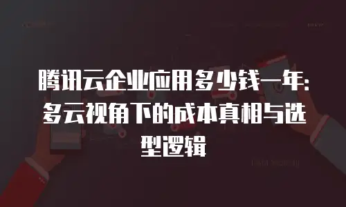 腾讯云企业应用多少钱一年：多云视角下的成本真相与选型逻辑