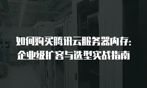 如何购买腾讯云服务器内存：企业级扩容与选型实战指南