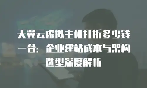 天翼云虚拟主机打折多少钱一台：企业建站成本与架构选型深度解析