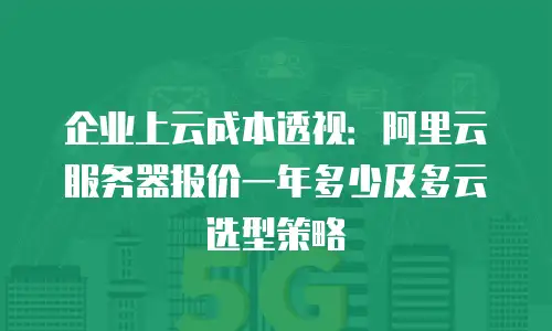 企业上云成本透视：阿里云服务器报价一年多少及多云选型策略