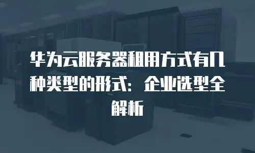 华为云服务器租用方式有几种类型的形式：企业选型全解析
