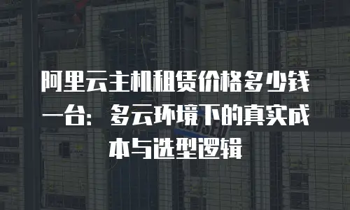 阿里云主机租赁价格多少钱一台：多云环境下的真实成本与选型逻辑