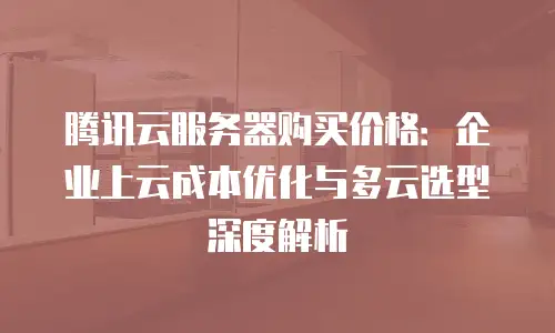 腾讯云服务器购买价格：企业上云成本优化与多云选型深度解析