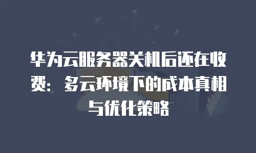 华为云服务器关机后还在收费：多云环境下的成本真相与优化策略