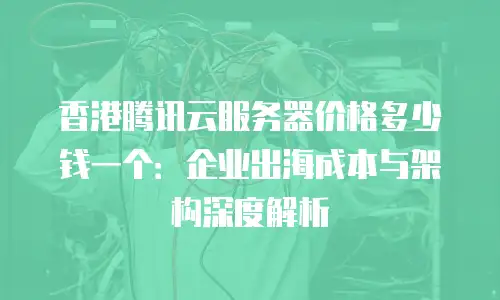 香港腾讯云服务器价格多少钱一个：企业出海成本与架构深度解析