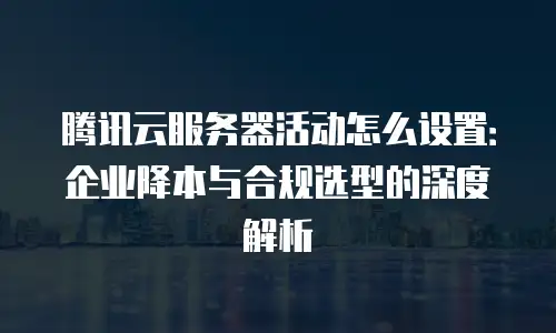 腾讯云服务器活动怎么设置：企业降本与合规选型的深度解析