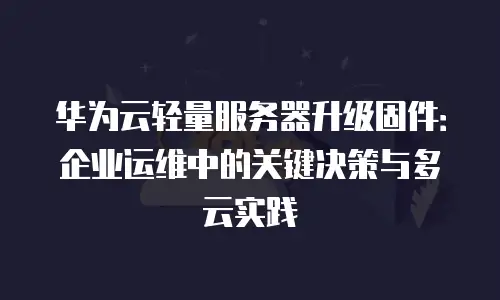 华为云轻量服务器升级固件：企业运维中的关键决策与多云实践