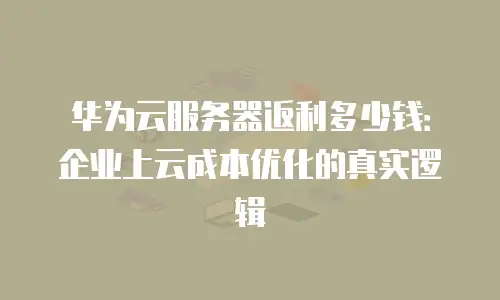 华为云服务器返利多少钱：企业上云成本优化的真实逻辑