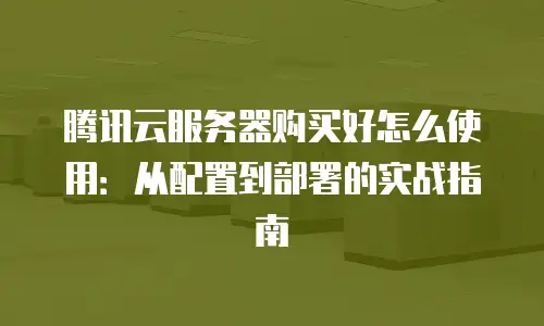 腾讯云服务器购买好怎么使用：从配置到部署的实战指南