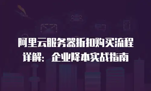 阿里云服务器折扣购买流程详解：企业降本实战指南