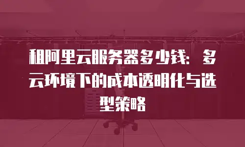 租阿里云服务器多少钱：多云环境下的成本透明化与选型策略