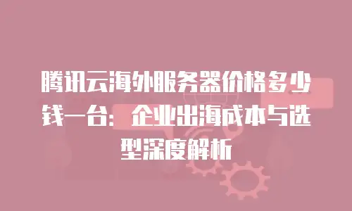 腾讯云海外服务器价格多少钱一台：企业出海成本与选型深度解析