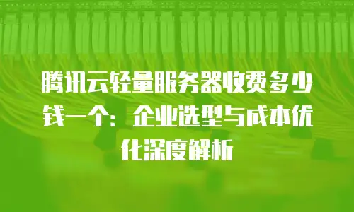 腾讯云轻量服务器收费多少钱一个：企业选型与成本优化深度解析