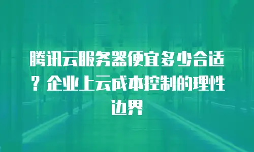 腾讯云服务器便宜多少合适？企业上云成本控制的理性边界