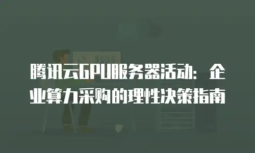 腾讯云GPU服务器活动：企业算力采购的理性决策指南