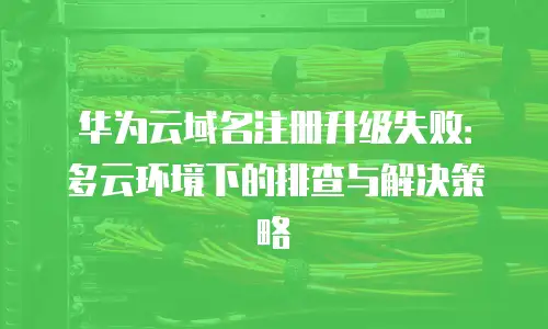 华为云域名注册升级失败：多云环境下的排查与解决策略