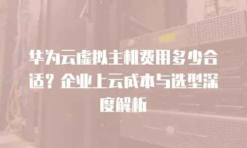 华为云虚拟主机费用多少合适？企业上云成本与选型深度解析