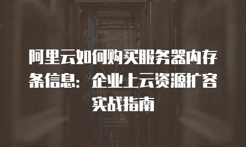 阿里云如何购买服务器内存条信息：企业上云资源扩容实战指南