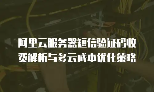 阿里云服务器短信验证码收费解析与多云成本优化策略