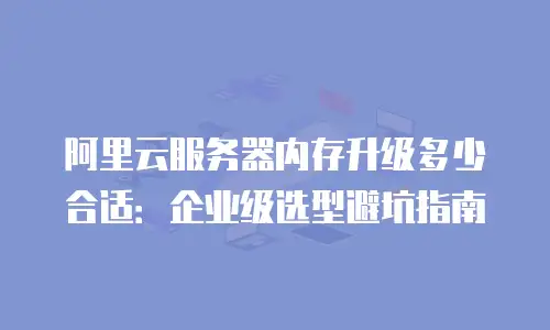 阿里云服务器内存升级多少合适：企业级选型避坑指南