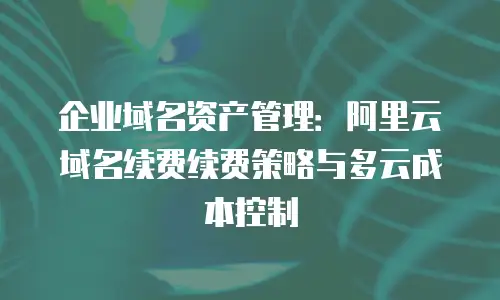 企业域名资产管理：阿里云域名续费续费策略与多云成本控制