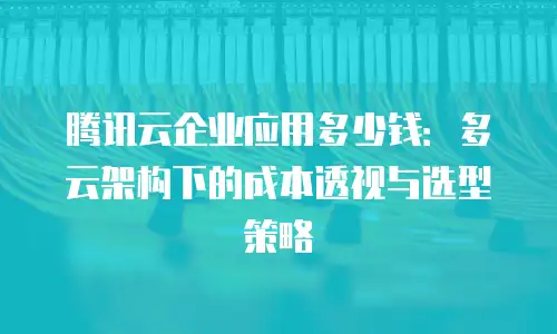 腾讯云企业应用多少钱：多云架构下的成本透视与选型策略