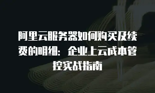 阿里云服务器如何购买及续费的明细：企业上云成本管控实战指南